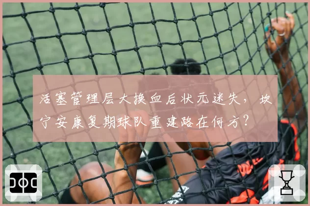 活塞管理层大换血后状元迷失，坎宁安康复期球队重建路在何方？