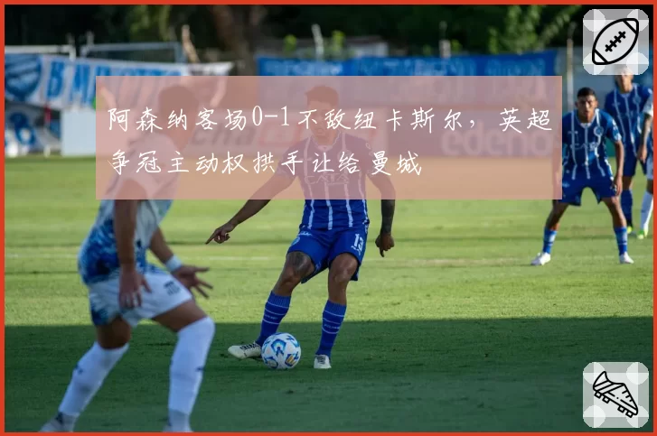 阿森纳客场0-1不敌纽卡斯尔,英超争冠主动权拱手让给曼城