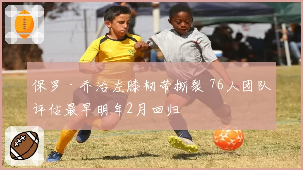 保罗·乔治左膝韧带撕裂 76人团队评估最早明年2月回归