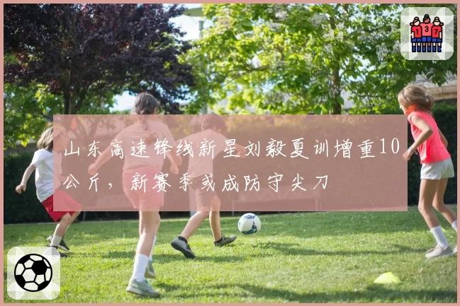 山东高速锋线新星刘毅夏训增重10公斤,新赛季或成防守尖刀