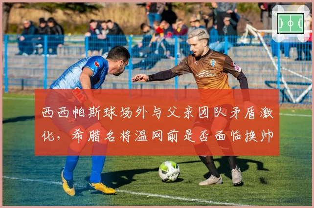 西西帕斯球场外与父亲团队矛盾激化，希腊名将温网前是否面临换帅危机？