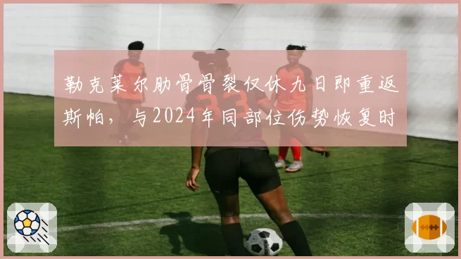 勒克莱尔肋骨骨裂仅休九日即重返斯帕，与2024年同部位伤势恢复时长相比，法拉利医疗方案革新见效