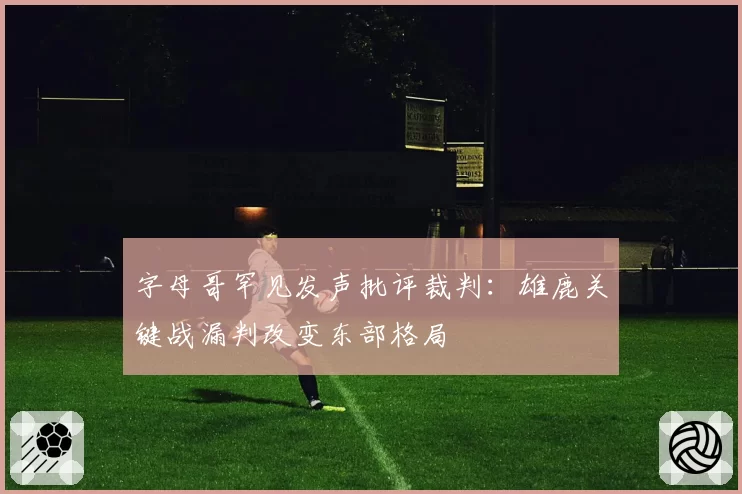 字母哥罕见发声批评裁判：雄鹿关键战漏判改变东部格局