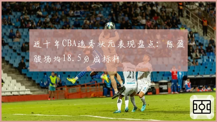 近十年CBA选秀状元表现盘点：陈盈骏场均18.5分成标杆
