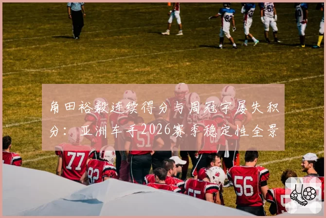 角田裕毅连续得分与周冠宇屡失积分：亚洲车手2026赛季稳定性全景对比