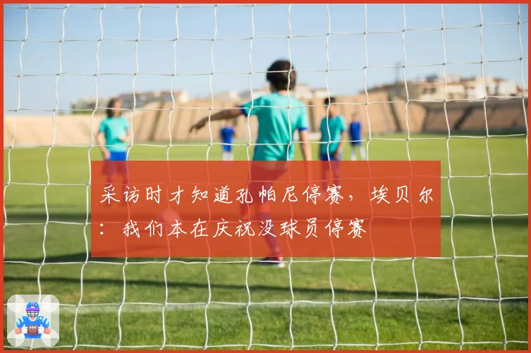 采访时才知道孔帕尼停赛,埃贝尔:我们本在庆祝没球员停赛