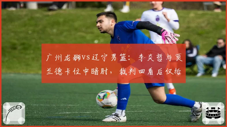广州龙狮vs辽宁男篮：李炎哲与莫兰德卡位中暗肘，裁判回看后仅给普通犯规会否升级？