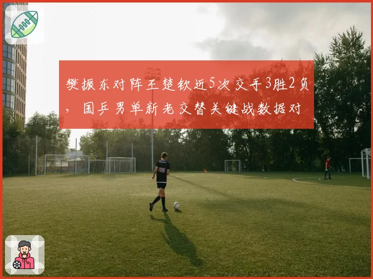 樊振东对阵王楚钦近5次交手3胜2负,国乒男单新老交替关键战数据对比