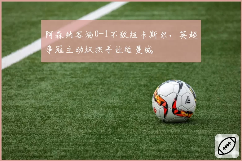 阿森纳客场0-1不敌纽卡斯尔,英超争冠主动权拱手让给曼城