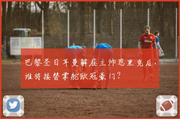 巴黎圣日耳曼解雇主帅恩里克后,谁将接替掌舵欧冠豪门?