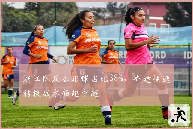 浙江队反击进球占比38%,乔迪快速转换战术领跑中超
