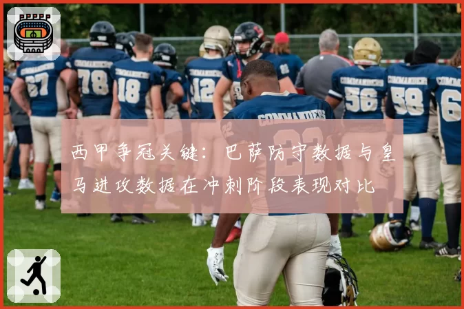西甲争冠关键:巴萨防守数据与皇马进攻数据在冲刺阶段表现对比