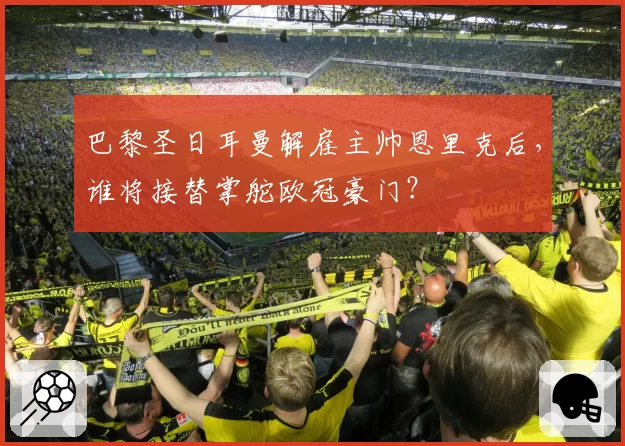 巴黎圣日耳曼解雇主帅恩里克后,谁将接替掌舵欧冠豪门?