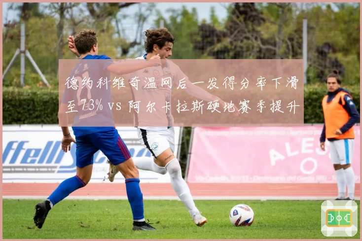 德约科维奇温网后一发得分率下滑至73% vs 阿尔卡拉斯硬地赛季提升至87%，发球武器状态两极化