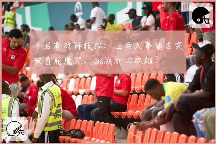 季后赛对阵模拟：上海久事能否突破首轮魔咒，挑战浙江双雄？