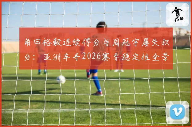 角田裕毅连续得分与周冠宇屡失积分:亚洲车手2026赛季稳定性全景对比