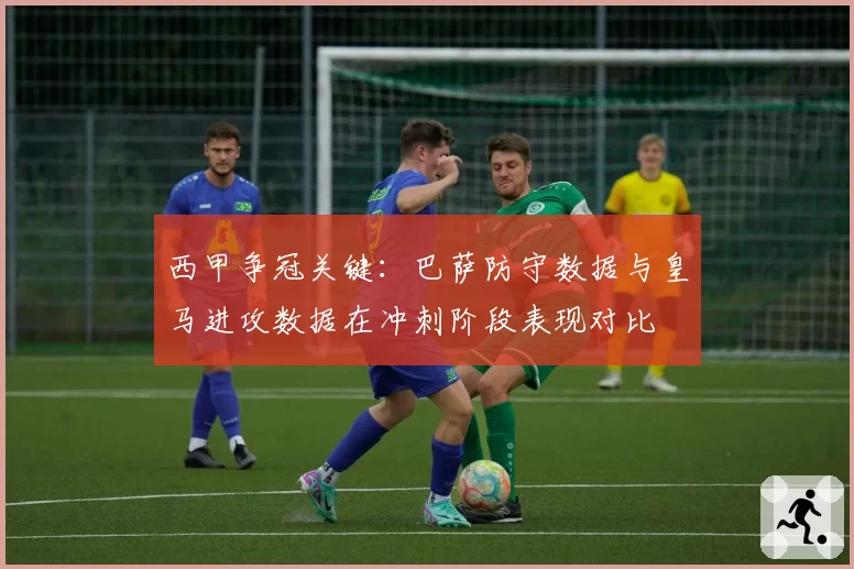 西甲争冠关键:巴萨防守数据与皇马进攻数据在冲刺阶段表现对比