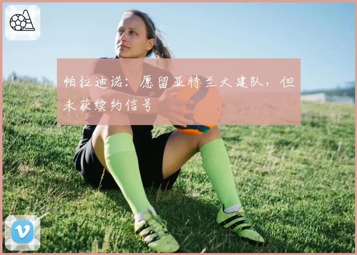 帕拉迪诺:愿留亚特兰大建队,但未获续约信号