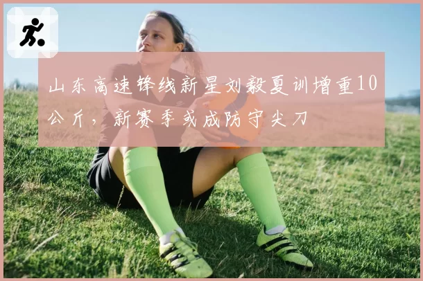 山东高速锋线新星刘毅夏训增重10公斤,新赛季或成防守尖刀