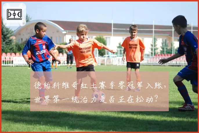 德约科维奇红土赛季零冠军入账,世界第一统治力是否正在松动?