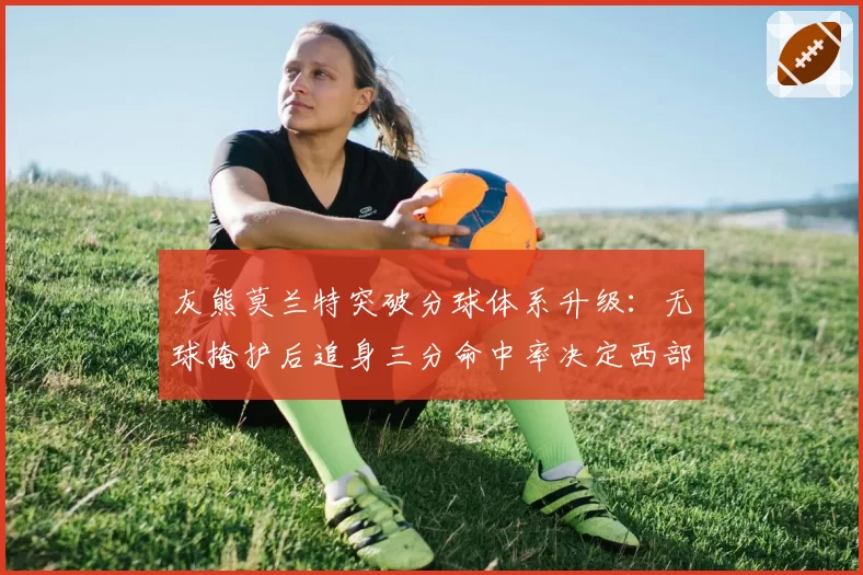 灰熊莫兰特突破分球体系升级:无球掩护后追身三分命中率决定西部格局