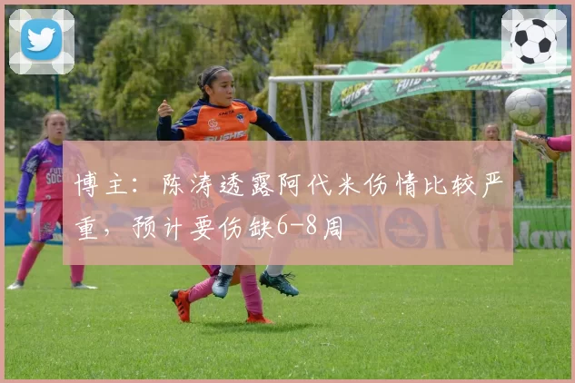 博主:陈涛透露阿代米伤情比较严重,预计要伤缺6-8周
