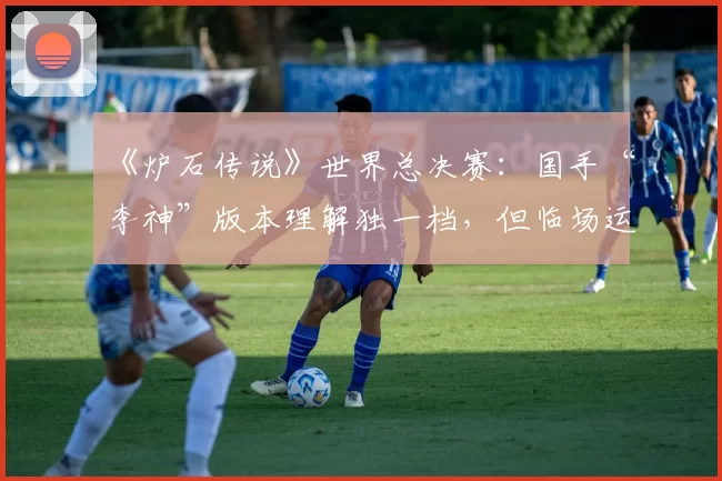 《炉石传说》世界总决赛：国手“李神”版本理解独一档，但临场运气成分占几成？