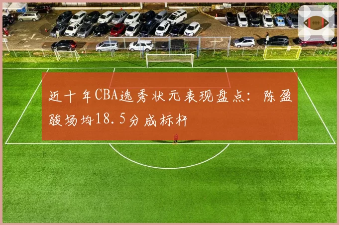 近十年CBA选秀状元表现盘点：陈盈骏场均18.5分成标杆