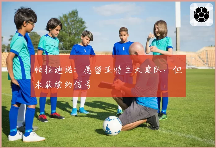 帕拉迪诺:愿留亚特兰大建队,但未获续约信号