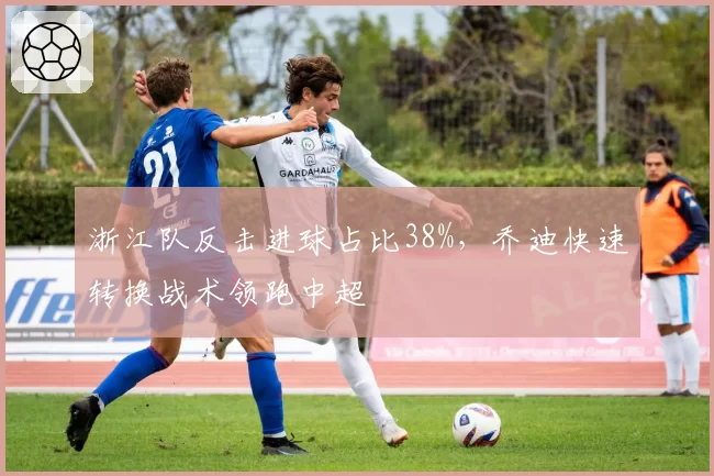 浙江队反击进球占比38%,乔迪快速转换战术领跑中超