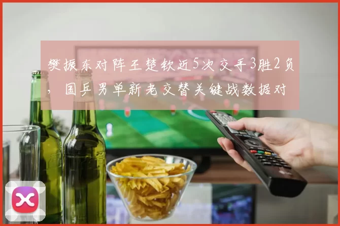 樊振东对阵王楚钦近5次交手3胜2负,国乒男单新老交替关键战数据对比