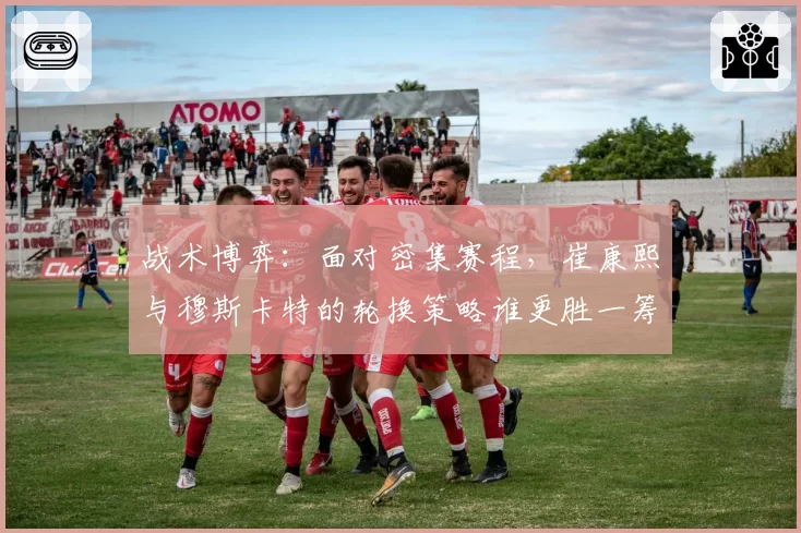 战术博弈:面对密集赛程,崔康熙与穆斯卡特的轮换策略谁更胜一筹?
