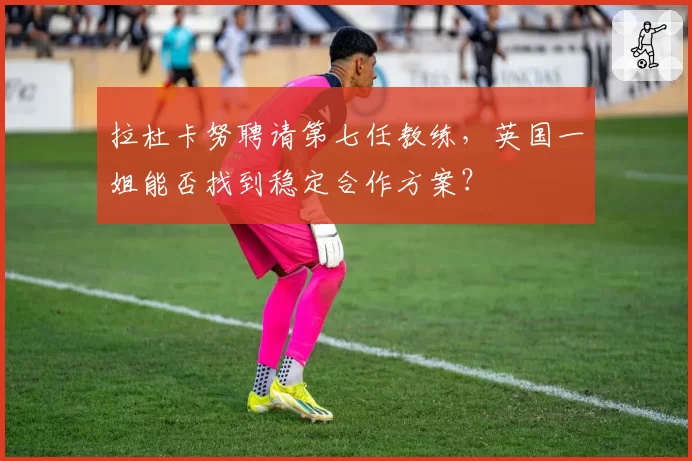 拉杜卡努聘请第七任教练，英国一姐能否找到稳定合作方案？