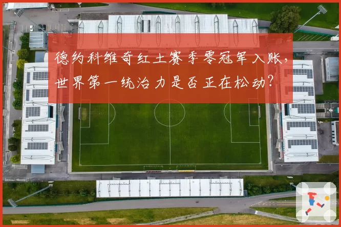 德约科维奇红土赛季零冠军入账,世界第一统治力是否正在松动?