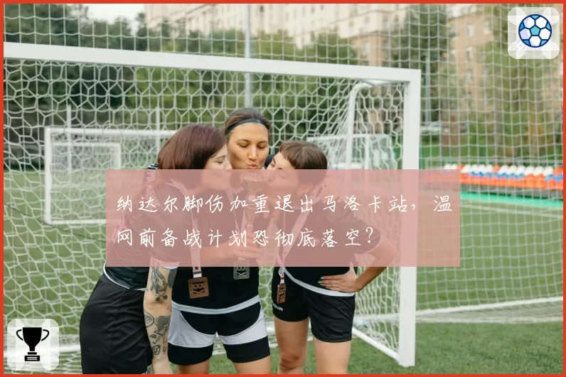 纳达尔脚伤加重退出马洛卡站,温网前备战计划恐彻底落空?