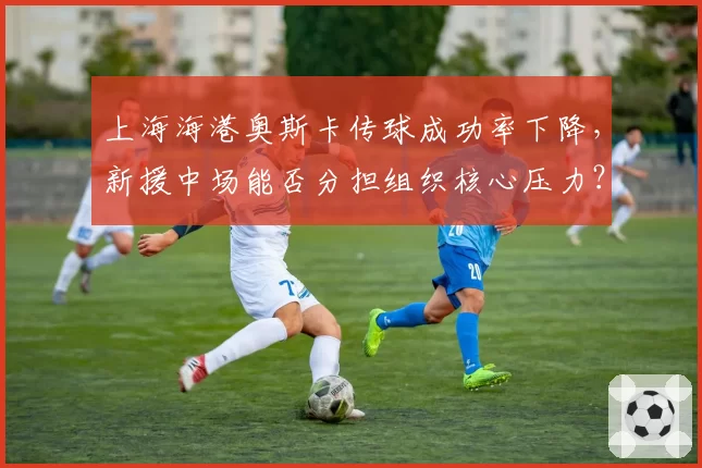 上海海港奥斯卡传球成功率下降，新援中场能否分担组织核心压力？