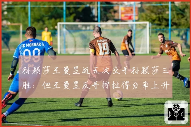 孙颖莎王曼昱近五次交手孙颖莎三胜，但王曼昱反手拧拉得分率上升至37%