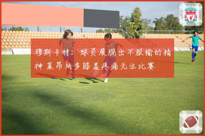 穆斯卡特：球员展现出不服输的精神 莱昂纳多膝盖疼痛无法比赛