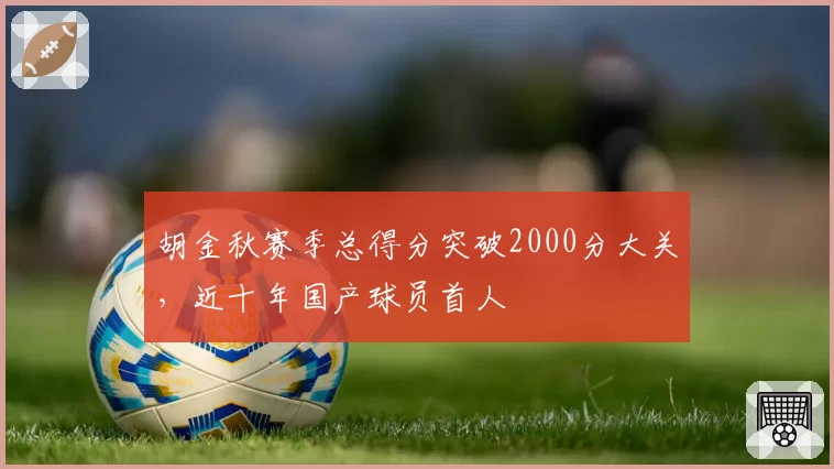胡金秋赛季总得分突破2000分大关，近十年国产球员首人
