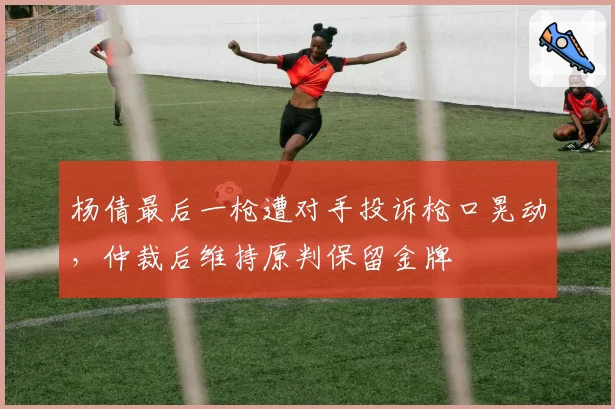 杨倩最后一枪遭对手投诉枪口晃动,仲裁后维持原判保留金牌
