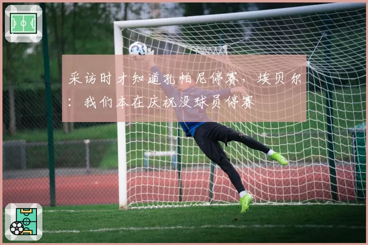 采访时才知道孔帕尼停赛,埃贝尔:我们本在庆祝没球员停赛