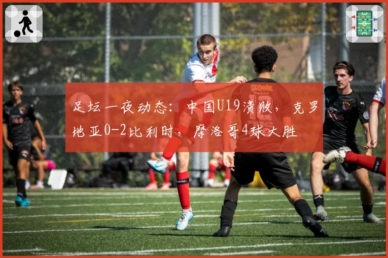 足坛一夜动态：中国U19溃败，克罗地亚0-2比利时，摩洛哥4球大胜