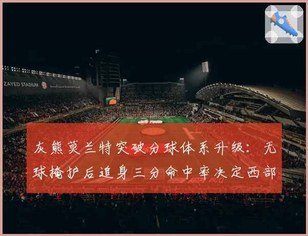 灰熊莫兰特突破分球体系升级:无球掩护后追身三分命中率决定西部格局