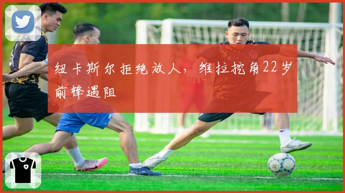 纽卡斯尔拒绝放人，维拉挖角22岁前锋遇阻