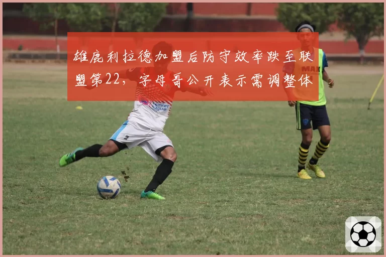 雄鹿利拉德加盟后防守效率跌至联盟第22，字母哥公开表示需调整体系