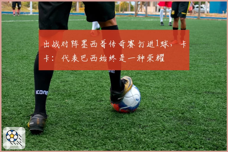 出战对阵墨西哥传奇赛打进1球，卡卡：代表巴西始终是一种荣耀