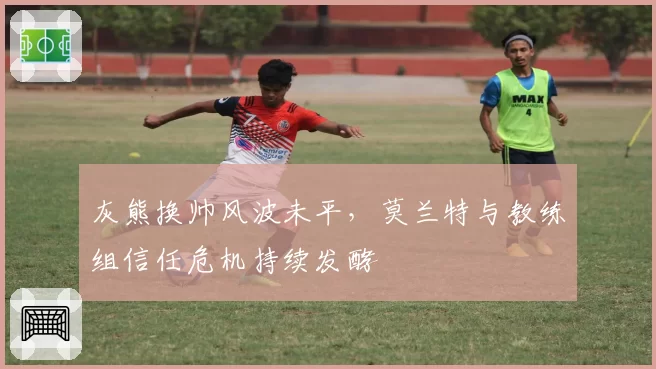 灰熊换帅风波未平,莫兰特与教练组信任危机持续发酵