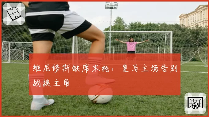 维尼修斯缺席末轮，皇马主场告别战换主角