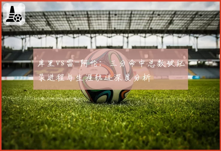 库里vs雷-阿伦:三分命中总数破纪录进程与生涯轨迹深度分析