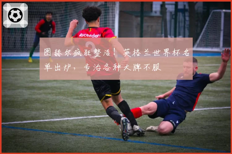 图赫尔疯狂整活!英格兰世界杯名单出炉,专治各种大牌不服